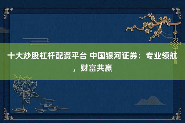 十大炒股杠杆配资平台 中国银河证券：专业领航，财富共赢