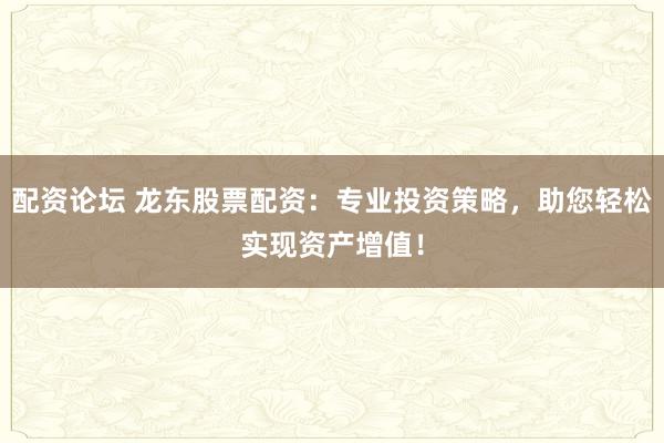 配资论坛 龙东股票配资：专业投资策略，助您轻松实现资产增值！