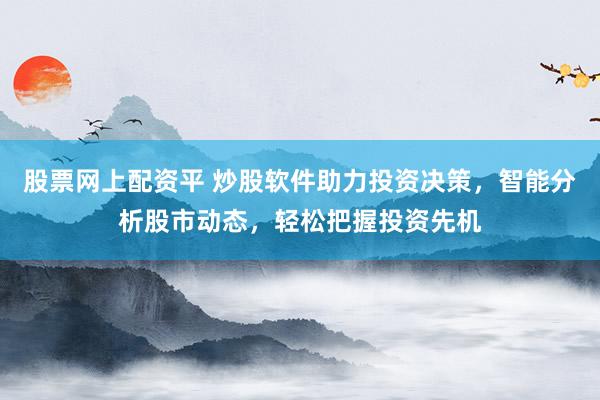 股票网上配资平 炒股软件助力投资决策，智能分析股市动态，轻松把握投资先机