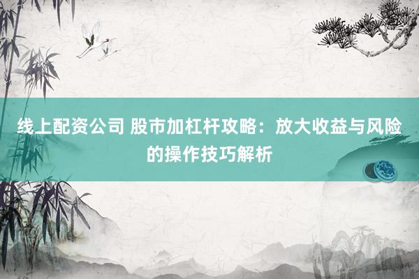 线上配资公司 股市加杠杆攻略：放大收益与风险的操作技巧解析