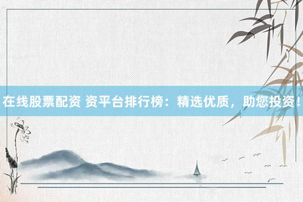 在线股票配资 资平台排行榜：精选优质，助您投资！