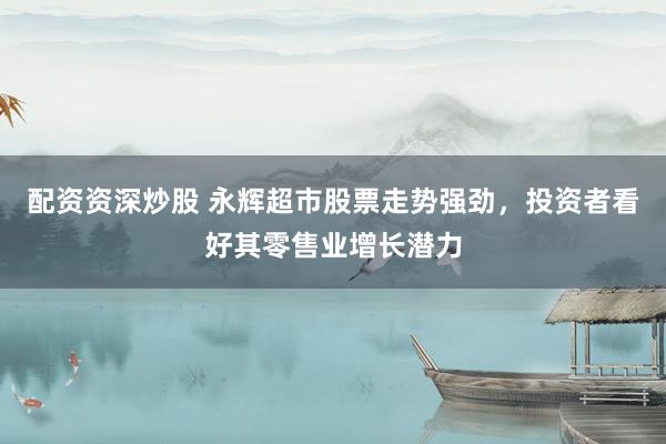 配资资深炒股 永辉超市股票走势强劲，投资者看好其零售业增长潜力