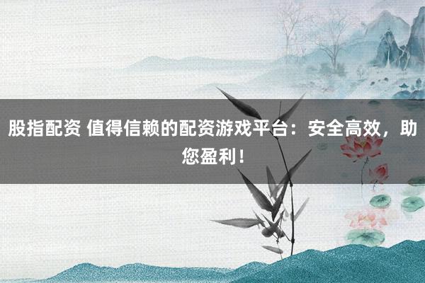 股指配资 值得信赖的配资游戏平台：安全高效，助您盈利！
