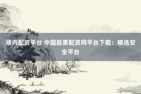 场内配资平台 中国股票配资网平台下载：精选安全平台