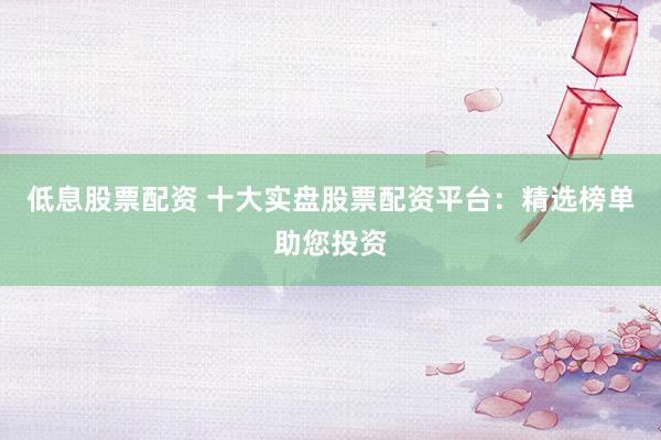 低息股票配资 十大实盘股票配资平台：精选榜单助您投资