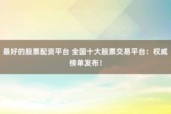 最好的股票配资平台 全国十大股票交易平台：权威榜单发布！