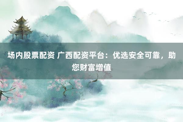 场内股票配资 广西配资平台:优选安全可靠,助您财富增值