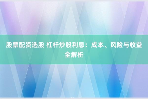 股票配资选股 杠杆炒股利息：成本、风险与收益全解析