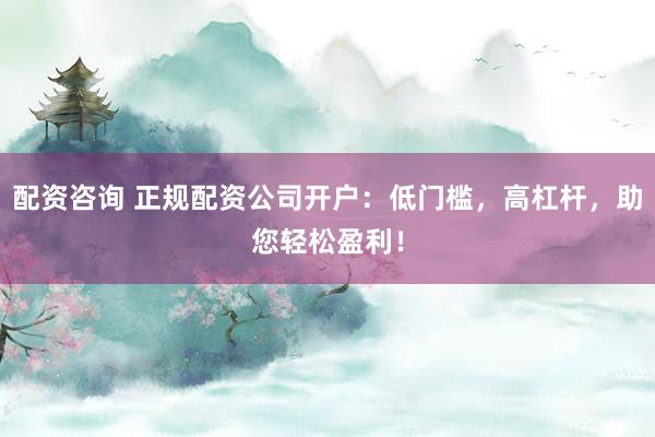 配资咨询 正规配资公司开户:低门槛,高杠杆,助您轻松盈利!