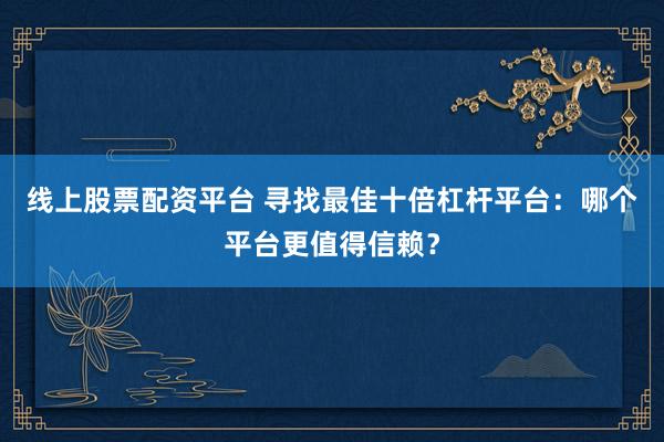 线上股票配资平台 寻找最佳十倍杠杆平台:哪个平台更值得信赖?