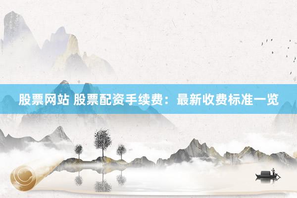 股票网站 股票配资手续费:最新收费标准一览