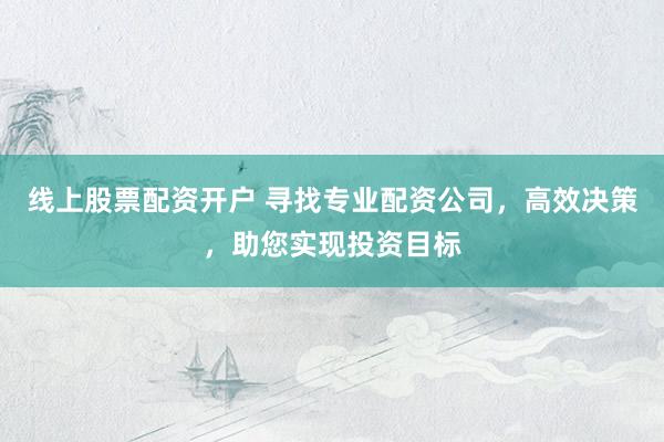 线上股票配资开户 寻找专业配资公司,高效决策,助您实现投资目标