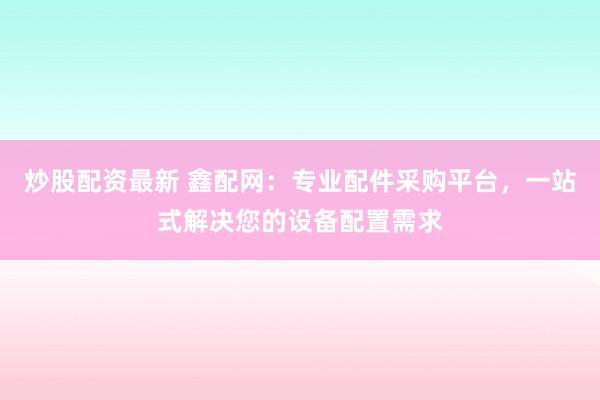 炒股配资最新 鑫配网:专业配件采购平台,一站式解决您的设备配置需求