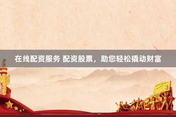 在线配资服务 配资股票,助您轻松撬动财富