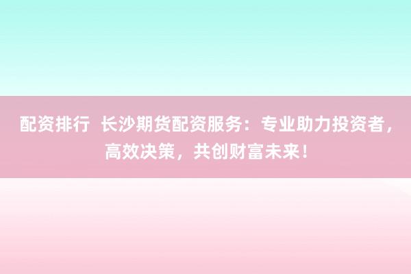 配资排行 长沙期货配资服务:专业助力投资者,高效决策,共创财富未来!
