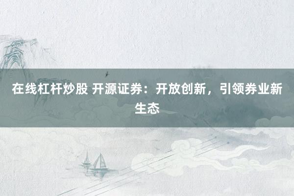 在线杠杆炒股 开源证券:开放创新,引领券业新生态
