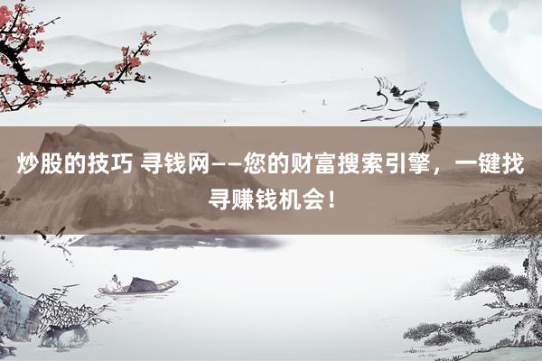 炒股的技巧 寻钱网——您的财富搜索引擎，一键找寻赚钱机会！