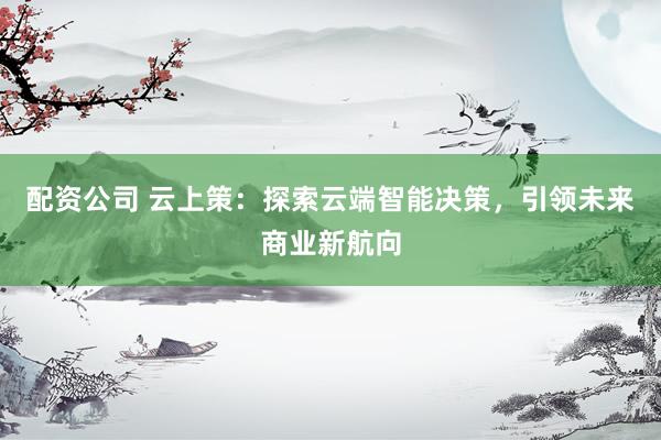 配资公司 云上策：探索云端智能决策，引领未来商业新航向