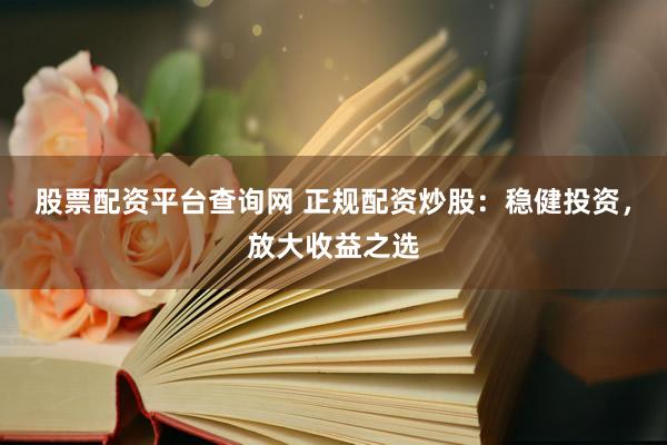 股票配资平台查询网 正规配资炒股：稳健投资，放大收益之选