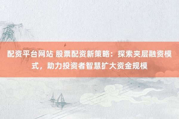 配资平台网站 股票配资新策略：探索夹层融资模式，助力投资者智慧扩大资金规模