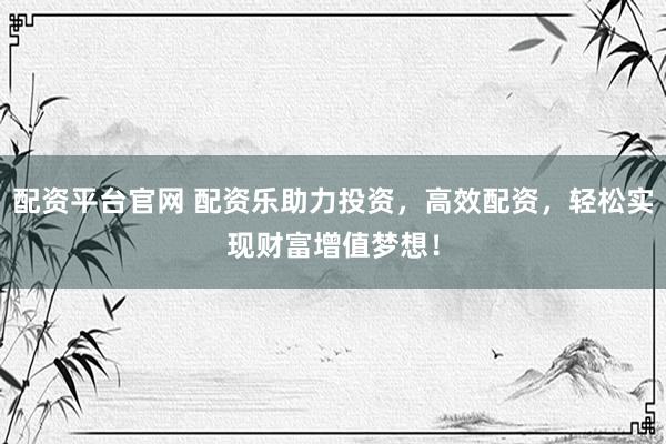 配资平台官网 配资乐助力投资，高效配资，轻松实现财富增值梦想！
