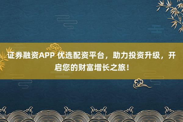 证券融资APP 优选配资平台，助力投资升级，开启您的财富增长之旅！