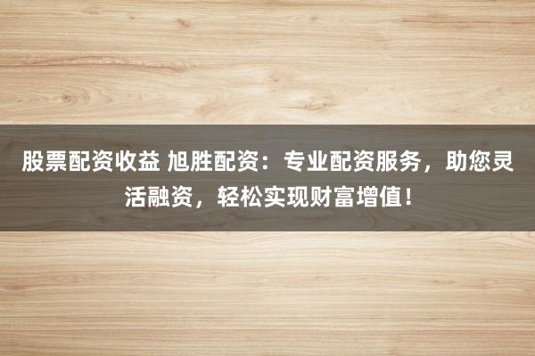 股票配资收益 旭胜配资：专业配资服务，助您灵活融资，轻松实现财富增值！